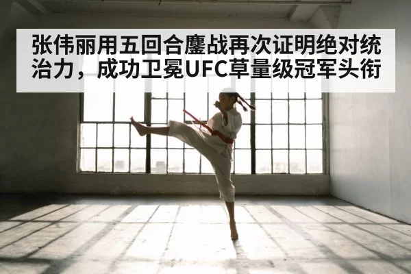张伟丽用五回合鏖战再次证明绝对统治力，成功卫冕UFC草量级冠军头衔
