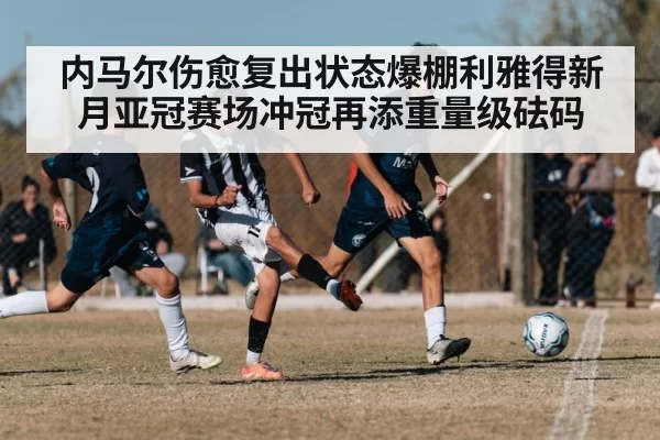 内马尔伤愈复出状态爆棚利雅得新月亚冠赛场冲冠再添重量级砝码