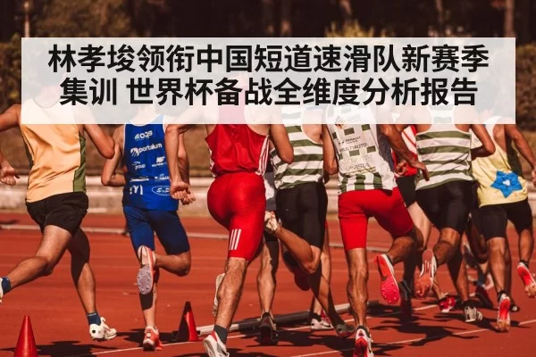 林孝埈领衔中国短道速滑队新赛季集训 世界杯备战全维度分析报告